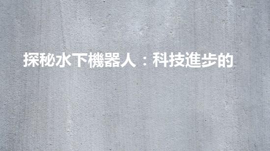 探秘水下機器人：科技進步的海底使者，究竟有何神奇功能？